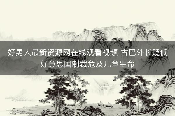 好男人最新资源网在线观看视频 古巴外长贬低好意思国制裁危及儿童生命
