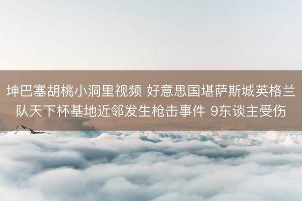 坤巴塞胡桃小洞里视频 好意思国堪萨斯城英格兰队天下杯基地近邻发生枪击事件 9东谈主受伤