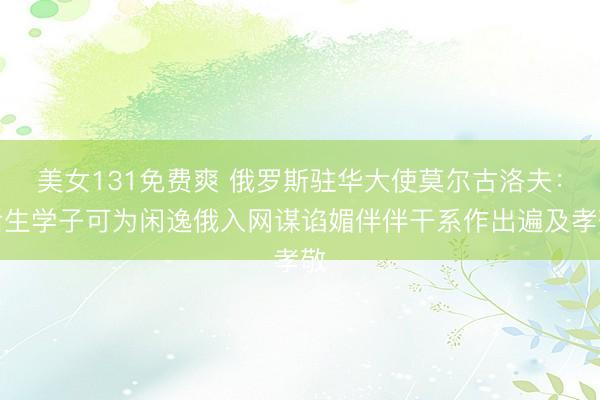 美女131免费爽 俄罗斯驻华大使莫尔古洛夫：后生学子可为闲逸俄入网谋谄媚伴伴干系作出遍及孝敬