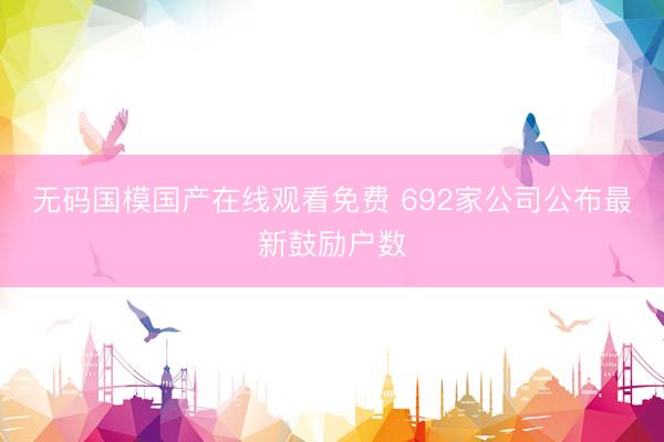 无码国模国产在线观看免费 692家公司公布最新鼓励户数