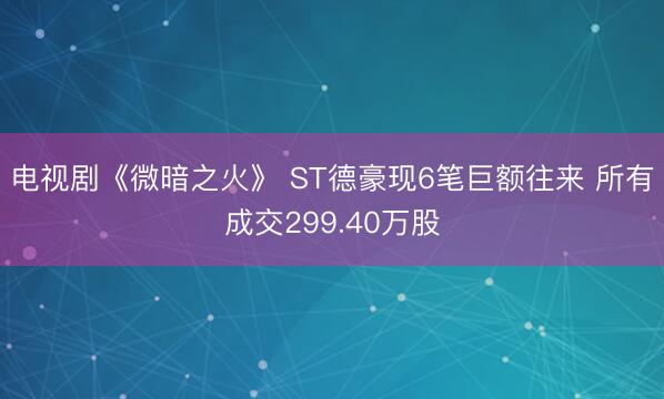 电视剧《微暗之火》 ST德豪现6笔巨额往来 所有成交299.40万股