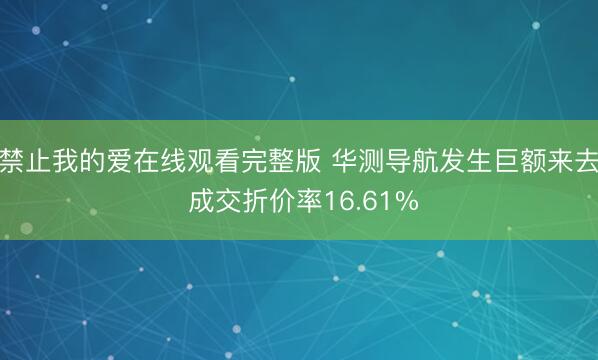 禁止我的爱在线观看完整版 华测导航发生巨额来去 成交折价率16.61%