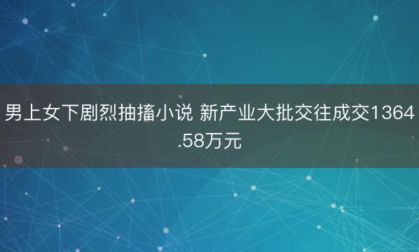 男上女下剧烈抽搐小说 新产业大批交往成交1364.58万元