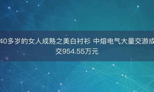 40多岁的女人成熟之美白衬衫 中熔电气大量交游成交954.55万元