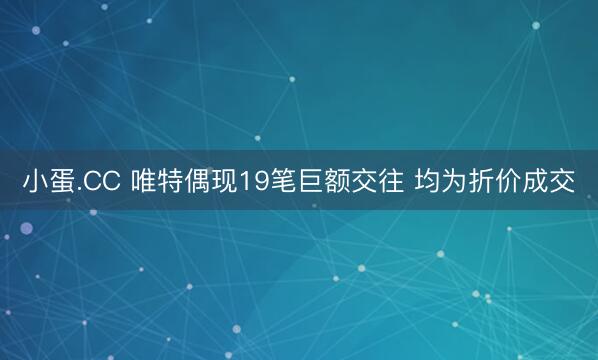 小蛋.CC 唯特偶现19笔巨额交往 均为折价成交