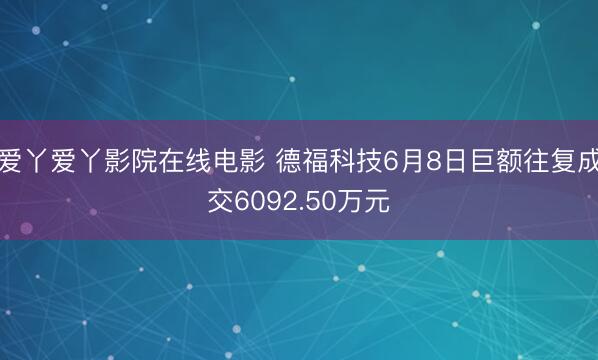 爱丫爱丫影院在线电影 德福科技6月8日巨额往复成交6092.50万元