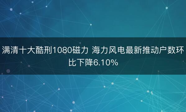 满清十大酷刑1080磁力 海力风电最新推动户数环比下降6.10%