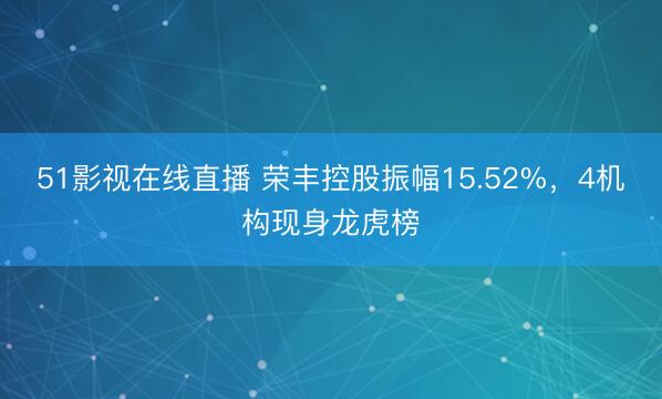 51影视在线直播 荣丰控股振幅15.52%，4机构现身龙虎榜
