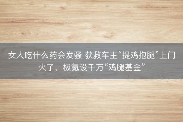 女人吃什么药会发骚 获救车主“提鸡抱腿”上门火了，极氪设千万“鸡腿基金”