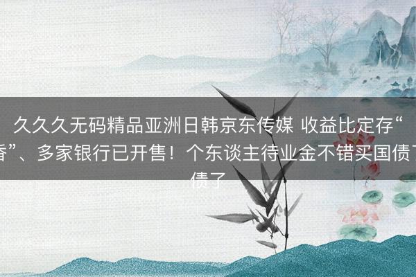 久久久无码精品亚洲日韩京东传媒 收益比定存“香”、多家银行已开售！个东谈主待业金不错买国债了