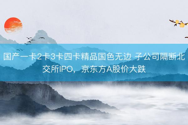国产一卡2卡3卡四卡精品国色无边 子公司隔断北交所IPO，京东方A股价大跌