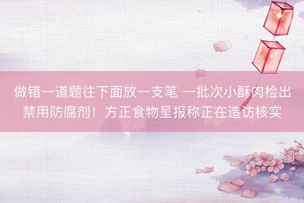 做错一道题往下面放一支笔 一批次小酥肉检出禁用防腐剂！方正食物呈报称正在造访核实