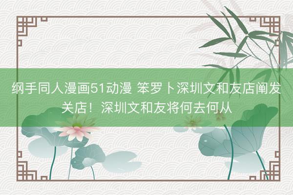 纲手同人漫画51动漫 笨罗卜深圳文和友店阐发关店!深圳文和友将何去何从