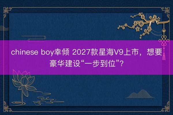 chinese boy幸倾 2027款星海V9上市，想要豪华建设“一步到位”？