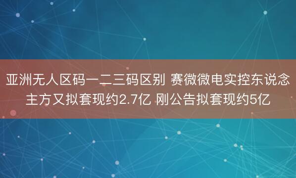 亚洲无人区码一二三码区别 赛微微电实控东说念主方又拟套现约2.7亿 刚公告拟套现约5亿