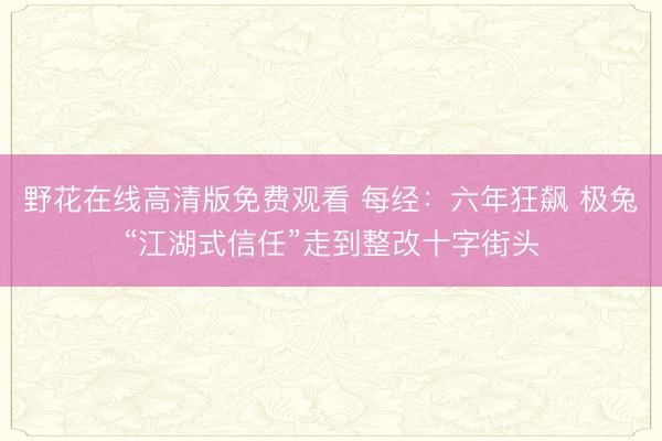 野花在线高清版免费观看 每经：六年狂飙 极兔“江湖式信任”走到整改十字街头