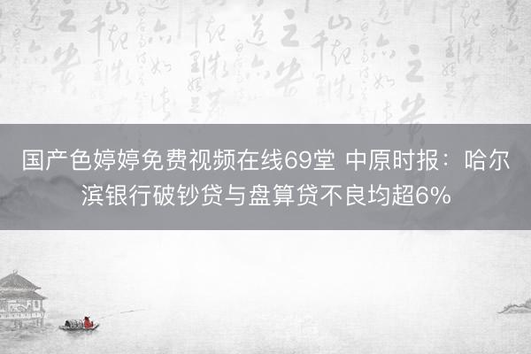 国产色婷婷免费视频在线69堂 中原时报：哈尔滨银行破钞贷与盘算贷不良均超6%