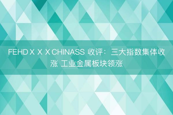FEHDⅩⅩⅩCHINASS 收评：三大指数集体收涨 工业金属板块领涨