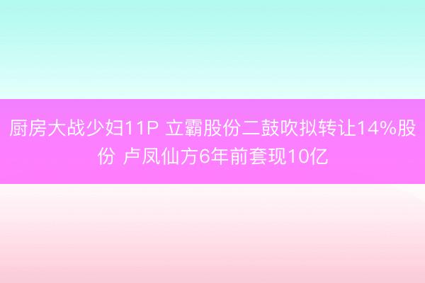 厨房大战少妇11P 立霸股份二鼓吹拟转让14%股份 卢凤仙方6年前套现10亿