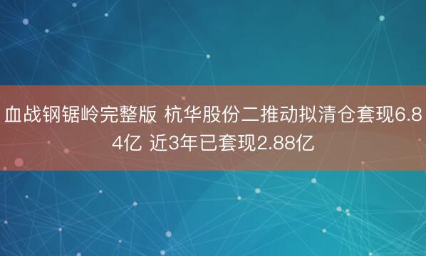 血战钢锯岭完整版 杭华股份二推动拟清仓套现6.84亿 近3年已套现2.88亿