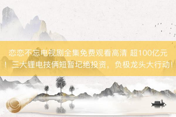 恋恋不忘电视剧全集免费观看高清 超100亿元！三大锂电技俩短暂圮绝投资，负极龙头大行动！