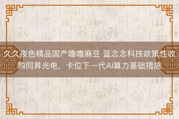 久久夜色精品国产噜噜麻豆 蓝念念科技政策性收购同昇光电，卡位下一代AI算力基础措施