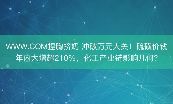 WWW.COM捏胸挤奶 冲破万元大关！硫磺价钱年内大增超210%，化工产业链影响几何？