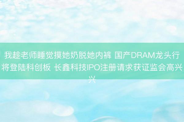 我趁老师睡觉摸她奶脱她内裤 国产DRAM龙头行将登陆科创板 长鑫科技IPO注册请求获证监会高兴