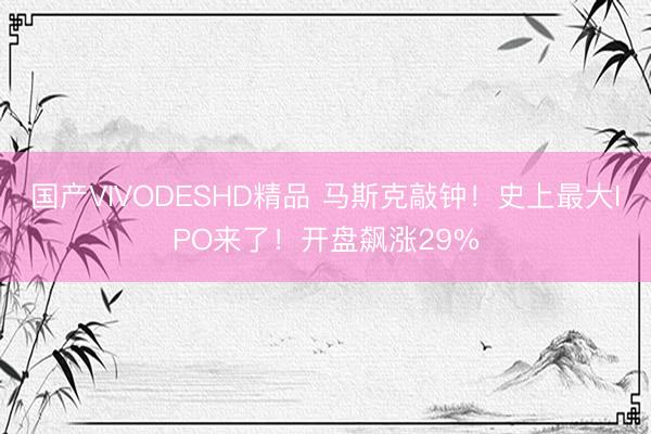 国产VIVODESHD精品 马斯克敲钟！史上最大IPO来了！开盘飙涨29%