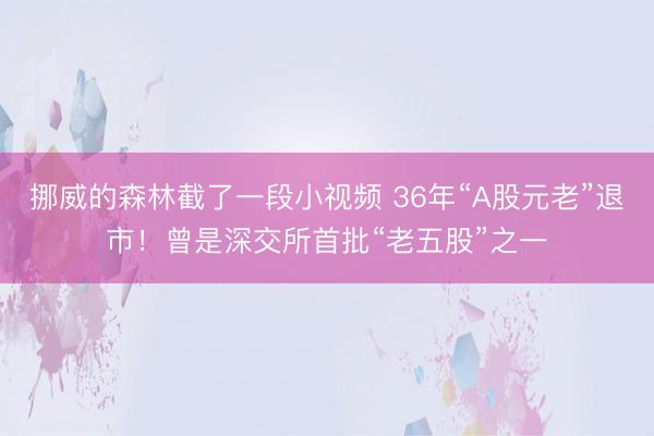 挪威的森林截了一段小视频 36年“A股元老”退市！曾是深交所首批“老五股”之一