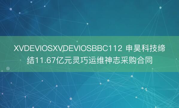 XVDEVIOSXVDEVIOSBBC112 申昊科技缔结11.67亿元灵巧运维神志采购合同