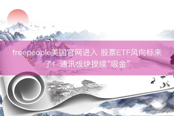 freepeople美国官网进入 股票ETF风向标来了！通讯板块捏续“吸金”