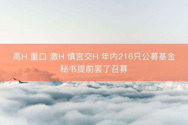 高H 重口 激H 慎宫交H 年内216只公募基金秘书提前罢了召募