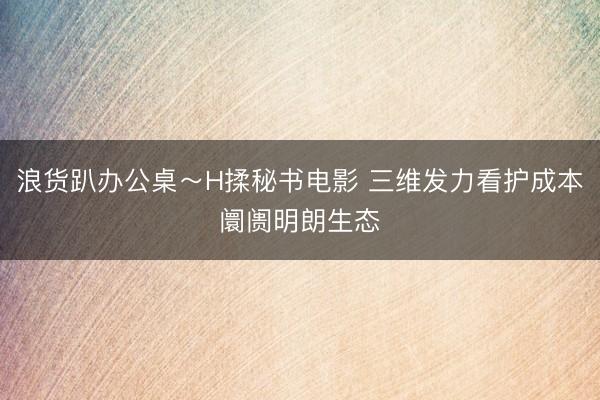 浪货趴办公桌～H揉秘书电影 三维发力看护成本阛阓明朗生态