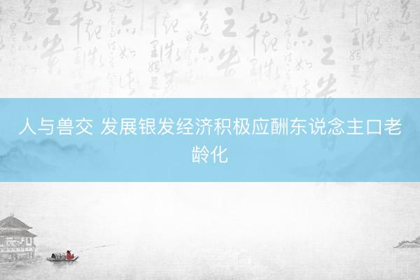 人与兽交 发展银发经济积极应酬东说念主口老龄化