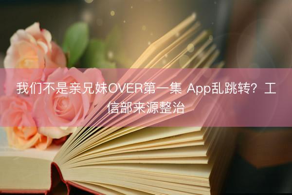 我们不是亲兄妹OVER第一集 App乱跳转？工信部来源整治
