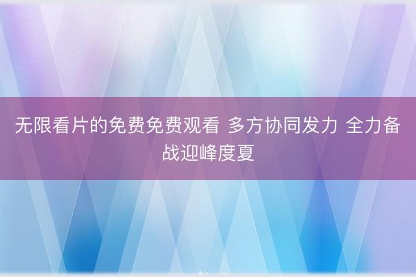 无限看片的免费免费观看 多方协同发力 全力备战迎峰度夏