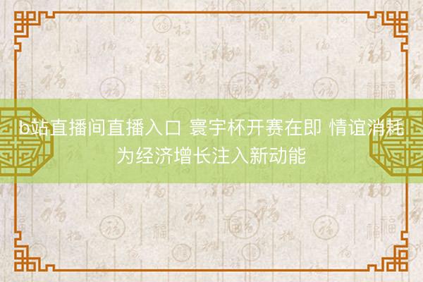 b站直播间直播入口 寰宇杯开赛在即 情谊消耗为经济增长注入新动能