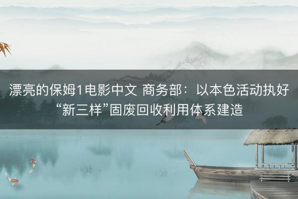 漂亮的保姆1电影中文 商务部：以本色活动执好“新三样”固废回收利用体系建造
