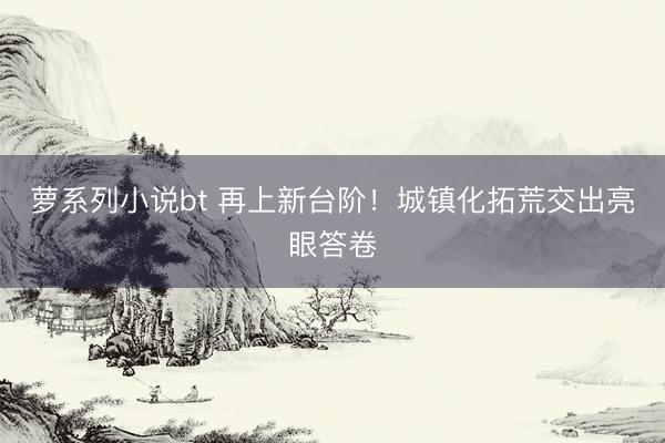 萝系列小说bt 再上新台阶！城镇化拓荒交出亮眼答卷