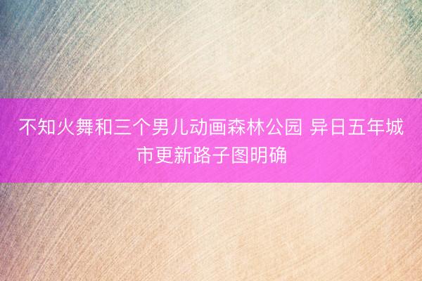不知火舞和三个男儿动画森林公园 异日五年城市更新路子图明确