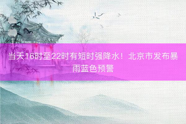 当天16时至22时有短时强降水！北京市发布暴雨蓝色预警