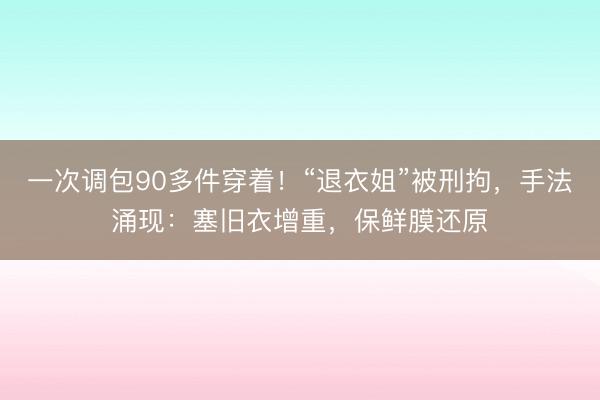 一次调包90多件穿着！“退衣姐”被刑拘，手法涌现：塞旧衣增重，保鲜膜还原