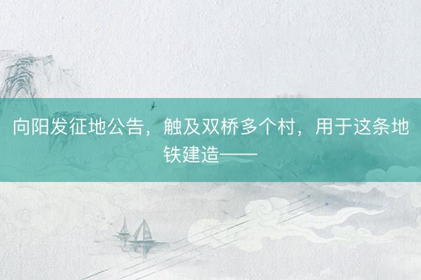 向阳发征地公告，触及双桥多个村，用于这条地铁建造——
