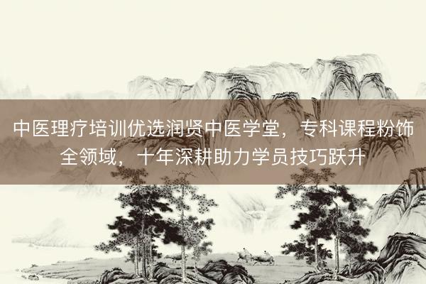 中医理疗培训优选润贤中医学堂，专科课程粉饰全领域，十年深耕助力学员技巧跃升