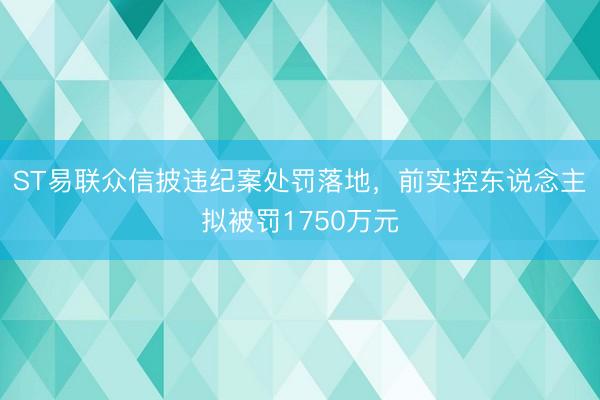 ST易联众信披违纪案处罚落地，前实控东说念主拟被罚1750万元