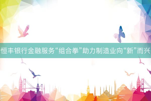 恒丰银行金融服务“组合拳”助力制造业向“新”而兴