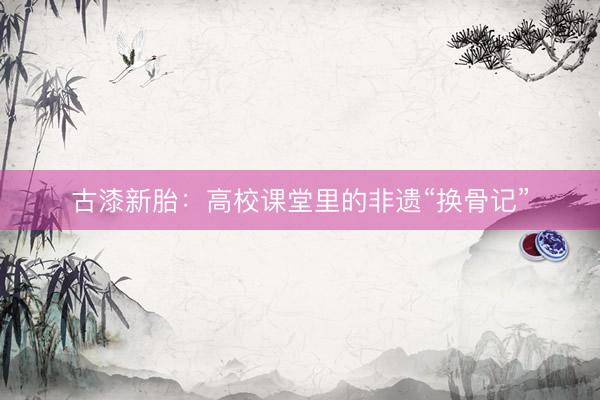 古漆新胎：高校课堂里的非遗“换骨记”