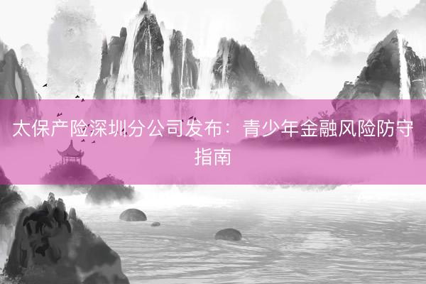 太保产险深圳分公司发布：青少年金融风险防守指南