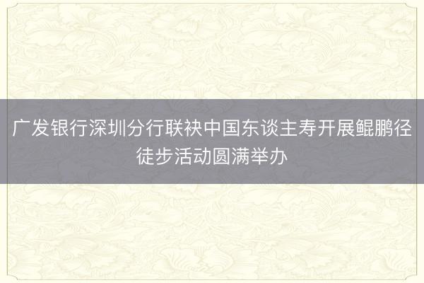 广发银行深圳分行联袂中国东谈主寿开展鲲鹏径徒步活动圆满举办